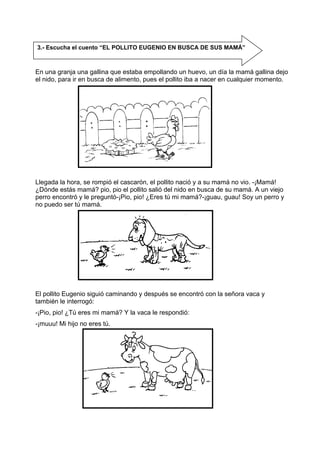 En una granja una gallina que estaba empollando un huevo, un día la mamá gallina dejo
el nido, para ir en busca de alimento, pues el pollito iba a nacer en cualquier momento.
Llegada la hora, se rompió el cascarón, el pollito nació y a su mamá no vio. -¡Mamá!
¿Dónde estás mamá? pio, pio el pollito salió del nido en busca de su mamá. A un viejo
perro encontró y le preguntó-¡Pio, pio! ¿Eres tú mi mamá?-¡guau, guau! Soy un perro y
no puedo ser tú mamá.
El pollito Eugenio siguió caminando y después se encontró con la señora vaca y
también le interrogó:
-¡Pio, pio! ¿Tú eres mi mamá? Y la vaca le respondió:
-¡muuu! Mi hijo no eres tú.
3.- Escucha el cuento “EL POLLITO EUGENIO EN BUSCA DE SUS MAMÁ”
 