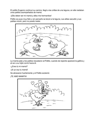 El pollito Eugenio continuó su camino, llegó a las orillas de una laguna, en ella nadaban
unos patitos acompañados de mamá.
-¡Ella deber ser mi mamá y ellos mis hermanitos!
Pollito se puso muy feliz y sin pensarlo se lanzó a la laguna, sus alitas sacudió y sus
patitas movió, pero no puedo nadar.
La mamá pata y los patitos rescataron al Pollito, cuando de repente apareció la gallina y
al ver a su hijito corrió hacia él.
-¿Eres tú mi mamá?
-¡Si yo soy tu mamá!
Se abrazaron fuertemente y el Pollito exclamó:
¡TE AMO MAMITA!
 
