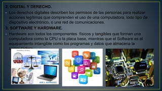 2. DIGITAL Y DERECHO.
- Los derechos digitales describen los permisos de las personas para realizar
acciones legítimas que comprenden el uso de una computadora, todo tipo de
dispositivo electrónico, o una red de comunicaciones.
3. SOFTWARE Y HARDWARE.
- Hardware son todos los componentes físicos y tangibles que forman una
computadora como la CPU o la placa base, mientras que el Software es el
equipamiento intangible como los programas y datos que almacena la
computadora.
 