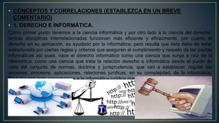 • CONCEPTOS Y CORRELACIONES (ESTABLEZCA EN UN BREVE
COMENTARIO)
• 1. DERECHO E INFORMÁTICA.
Como primer punto tenemos a la ciencia informática y por otro lado a la ciencia del derecho;
ambas disciplinas interrelacionadas funcionan más eficiente y eficazmente, por cuanto el
derecho en su aplicación, es ayudado por la informática; pero resulta que ésta debe de estar
estructurada por ciertas reglas y criterios que aseguren el cumplimiento y respeto de las pautas
informáticas así pues, nace el derecho informático como una ciencia que surge a raíz de la
cibernética, como una ciencia que trata la relación derecho e informática desde el punto de
vista del conjunto de normas, doctrina y jurisprudencia, que van a establecer, regular las
acciones, procesos, aplicaciones, relaciones jurídicas, en su complejidad, de la informática.
Pero del otro lado encontramos a la informática jurídica que ayudada por el derecho informático
hace válida esa cooperación de la informática al derecho.
 