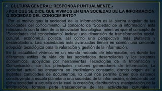 • CULTURA GENERAL: RESPONDA PUNTUALMENTE.-
¿POR QUE SE DICE QUE VIVIMOS EN UNA SOCIEDAD DE LA INFORMACIÓN
O SOCIEDAD DEL CONOCIMIENTO?
Por el motivo que la sociedad de la información es la piedra angular de las
sociedades del conocimiento. El concepto de “Sociedad de la información” está
relacionado con la idea de la innovación tecnológica, mientras que el concepto de
“Sociedades del conocimiento” incluye una dimensión de transformación social,
cultural, económica, política, así como una perspectiva más pluralista y
desarrolladora. Las sociedades más avanzadas tienen en común una creciente
adopción tecnológica para la valoración y gestión de la información.
En la actualidad vivimos en un mundo rodeado de información, en donde los
diferentes estilos de vida de las sociedades desarrolladas y los sistemas
económicos, apoyadas por herramientas Tecnologías de la Información y
Comunicación, son los principales motores generadores de información. La
sociedad actual se encuentra en crecimiento constante, dando origen así a
ingentes cantidades de documentos, lo cual nos permite creer que estamos
construyendo a escala planetaria una sociedad de la información, entendiendo por
dicha sociedad a aquella en la cual la creación, distribución y manipulación de la
información, forman parte trascendente de las actividades culturales y
 