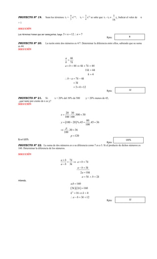 PROYECTO Nº 19. Sean los términos: t1 =
5
4
x5+n
, t2 =
4
3
x12
se sabe que: t1 - t2  1
16
1
t .Indicar el valor de n
+ 1
SOLUCIÓN
Los términos tienen que ser semejantes, luego 5 12 7n n   
Rpta:
PROYECTO Nº 20. La razón entre dos números es 4/7. Determinar la diferencia entre ellos, sabiendo que su suma
es 44.
SOLUCIÓN
4
7
44 4 7 44
11 44
4
7 4
3
3 4 12
a k
b k
a b k k
k
k
b a k k
k

    


   

  
Rpta:
PROYECTO Nº 21. Si: x = 20% del 30% de 500 y = 20% menos de 45,
¿qué tanto por ciento de x es y?
SOLUCIÓN
 
20 30
. .500 30
100 100
80
100 20 %.45 .45 36
100
.30 36
100
120
x
y
p
p
 
   
 

Es el 120%
Rpta:
PROYECTO Nº 22. La suma de dos números es a su diferencia como 7 es a 3. Si el producto de dichos números es
160. Determinar la diferencia de los números.
SOLUCIÓN
7
7
3
3
2 10
5 2
a b k
a b k
a b k
a b k
a k
a k b k

   

 

  
Además,
  
2
. 160
5 2 160
16 4
3 12
a b
k k
k k
a b k


  
   
Rpta:
8
12
120%
12
 