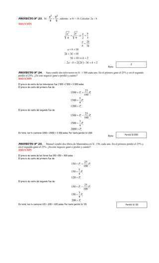 PROYECTO Nº 23. Si:
2 2
a b
4 9
 ; además: a+b = 10. Calcular: 2a – b
SOLUCIÓN
 
2 2
4 9 2 3
2
3
10
2 3 10
5 10 2
2 2 2 3 2
a b a b
a k
b k
a b
k k
k k
a b k k k
  

 
 
  
     
Rpta:
PROYECTO Nº 24. Sara vendió dos televisores en S/. 1 500 cada uno. En el primero ganó el 25% y en el segundo
perdió el 25%. ¿En este negocio ganó o perdió y cuánto?
SOLUCIÓN
El precio de venta de los televisores fue 1 500 +1 500 = 3 000 soles
El precio de costo del primero fue de:
25
1500
100
5
1500
4
1200
c c
c
c
P P
P
P
 


El precio de costo del segundo fue de:
25
1500
100
3
1500
4
2000
c c
c
c
P P
P
P
 


En total, los tv costaron 1200 + 2000 = 3 200 soles. Por tanto perdió S/ 200
Rpta:
PROYECTO Nº 25. Manuel vendió dos libros de Matemática en S/. 150, cada uno. En el primero perdió el 25% y
en el segundo ganó el 25%. ¿En este negocio ganó o perdió y cuánto?
SOLUCIÓN
El precio de venta de los libros fue 150 +150 = 300 soles
El precio de costo del primero fue de:
25
150
100
5
150
4
120
c c
c
c
P P
P
P
 


El precio de costo del segundo fue de:
25
150
100
3
150
4
200
c c
c
c
P P
P
P
 


En total, los tv costaron 120 + 200 = 320 soles. Por tanto perdió S/ 20
2
Perdió S/200
Perdió S/ 20
 