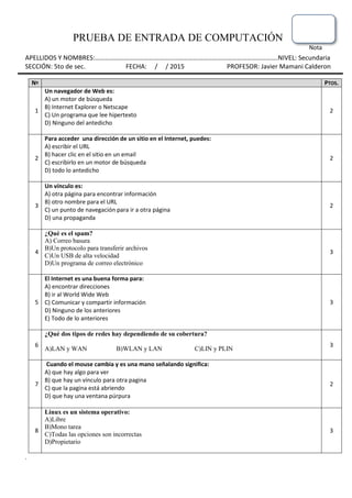 PRUEBA DE ENTRADA DE COMPUTACIÓN
Nota
APELLIDOS Y NOMBRES:………………………………………………………………………………………………….NIVEL: Secundaria
SECCIÓN: 5to de sec. FECHA: / / 2015 PROFESOR: Javier Mamani Calderon
Nº PTOS.
1
Un navegador de Web es:
A) un motor de búsqueda
B) Internet Explorer o Netscape
C) Un programa que lee hipertexto
D) Ninguno del antedicho
2
2
Para acceder una dirección de un sitio en el Internet, puedes:
A) escribir el URL
B) hacer clic en el sitio en un email
C) escribirlo en un motor de búsqueda
D) todo lo antedicho
2
3
Un vínculo es:
A) otra página para encontrar información
B) otro nombre para el URL
C) un punto de navegación para ir a otra página
D) una propaganda
2
4
¿Qué es el spam?
A) Correo basura
B)Un protocolo para transferir archivos
C)Un USB de alta velocidad
D)Un programa de correo electrónico
3
5
El Internet es una buena forma para:
A) encontrar direcciones
B) ir al World Wide Web
C) Comunicar y compartir información
D) Ninguno de los anteriores
E) Todo de lo anteriores
3
6
¿Qué dos tipos de redes hay dependiendo de su cobertura?
A)LAN y WAN B)WLAN y LAN C)LIN y PLIN
3
7
Cuando el mouse cambia y es una mano señalando significa:
A) que hay algo para ver
B) que hay un vínculo para otra pagina
C) que la pagina está abriendo
D) que hay una ventana púrpura
2
8
Linux es un sistema operativo:
A)Libre
B)Mono tarea
C)Todas las opciones son incorrectas
D)Propietario
3
.
 