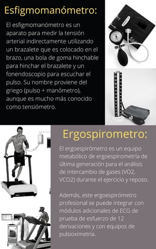 El esfigmomanómetro es un
aparato para medir la tensión
arterial indirectamente utilizando
un brazalete que es colocado en el
brazo, una bola de goma hinchable
para hinchar el brazalete y un
fonendoscopio para escuchar el
pulso. Su nombre proviene del
griego (pulso + manómetro),
aunque es mucho más conocido
como tensiómetro.
Esfigmomanómetro:
Ergospirometro:
El ergoespirómetro es un equipo
metabólico de ergoespirometría de
última generación para el análisis
de intercambio de gases (VO2,
VCO2) durante el ejercicio y reposo.
Además, este ergoespirómetro
profesional se puede integrar con
módulos adicionales de ECG de
prueba de esfuerzo de 12
derivaciones y con equipos de
pulsioximetría.
 