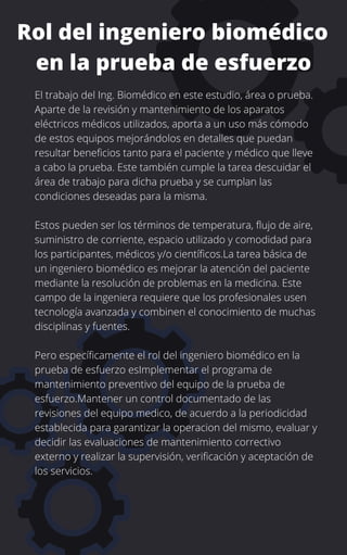 Rol del ingeniero biomédico
en la prueba de esfuerzo
El trabajo del Ing. Biomédico en este estudio, área o prueba.
Aparte de la revisión y mantenimiento de los aparatos
eléctricos médicos utilizados, aporta a un uso más cómodo
de estos equipos mejorándolos en detalles que puedan
resultar beneficios tanto para el paciente y médico que lleve
a cabo la prueba. Este también cumple la tarea descuidar el
área de trabajo para dicha prueba y se cumplan las
condiciones deseadas para la misma.
Estos pueden ser los términos de temperatura, flujo de aire,
suministro de corriente, espacio utilizado y comodidad para
los participantes, médicos y/o científicos.La tarea básica de
un ingeniero biomédico es mejorar la atención del paciente
mediante la resolución de problemas en la medicina. Este
campo de la ingeniera requiere que los profesionales usen
tecnología avanzada y combinen el conocimiento de muchas
disciplinas y fuentes.
Pero específicamente el rol del ingeniero biomédico en la
prueba de esfuerzo esImplementar el programa de
mantenimiento preventivo del equipo de la prueba de
esfuerzo.Mantener un control documentado de las
revisiones del equipo medico, de acuerdo a la periodicidad
establecida para garantizar la operacion del mismo, evaluar y
decidir las evaluaciones de mantenimiento correctivo
externo y realizar la supervisión, verificación y aceptación de
los servicios.
 