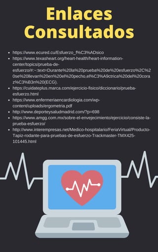 Enlaces
Consultados
https://www.ecured.cu/Esfuerzo_f%C3%ADsico
https://www.texasheart.org/heart-health/heart-information-
center/topics/prueba-de-
esfuerzo/#:~:text=Durante%20la%20prueba%20de%20esfuerzo%2C%2
0se%20llevan%20en%20el%20pecho,el%C3%A9ctrica%20del%20cora
z%C3%B3n%20(ECG).
https://cuidateplus.marca.com/ejercicio-fisico/diccionario/prueba-
esfuerzo.html
https://www.enfermeriaencardiologia.com/wp-
content/uploads/ergometria.pdf
http://www.deporteysaludmadrid.com/?p=698
https://www.amgg.com.mx/sobre-el-envejecimiento/ejercicio/consiste-la-
prueba-esfuerzo/
http://www.interempresas.net/Medico-hospitalario/FeriaVirtual/Producto-
Tapiz-rodante-para-pruebas-de-esfuerzo-Trackmaster-TMX425-
101445.html
 