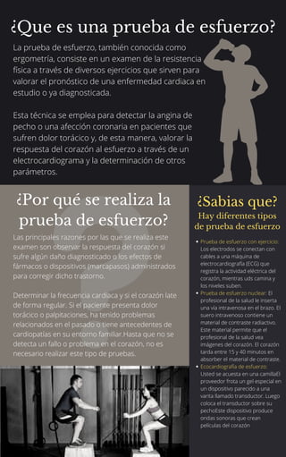 La prueba de esfuerzo, también conocida como
ergometría, consiste en un examen de la resistencia
física a través de diversos ejercicios que sirven para
valorar el pronóstico de una enfermedad cardiaca en
estudio o ya diagnosticada.
Esta técnica se emplea para detectar la angina de
pecho o una afección coronaria en pacientes que
sufren dolor torácico y, de esta manera, valorar la
respuesta del corazón al esfuerzo a través de un
electrocardiograma y la determinación de otros
parámetros.
Las principales razones por las que se realiza este
examen son observar la respuesta del corazón si
sufre algún daño diagnosticado o los efectos de
fármacos o dispositivos (marcapasos) administrados
para corregir dicho trastorno.
Determinar la frecuencia cardiaca y si el corazón late
de forma regular. Si el paciente presenta dolor
torácico o palpitaciones, ha tenido problemas
relacionados en el pasado o tiene antecedentes de
cardiopatías en su entorno familiar.Hasta que no se
detecta un fallo o problema en el corazón, no es
necesario realizar este tipo de pruebas.
¿Que es una prueba de esfuerzo?
¿Por qué se realiza la
prueba de esfuerzo?
¿Sabias que?
Hay diferentes tipos
de prueba de esfuerzo
Prueba de esfuerzo con ejercicio:
Los electrodos se conectan con
cables a una máquina de
electrocardiografía (ECG) que
registra la actividad eléctrica del
corazón, mientras uds camina y
los niveles suben.
Prueba de esfuerzo nuclear: El
profesional de la salud le inserta
una vía intravenosa en el brazo. El
suero intravenoso contiene un
material de contraste radiactivo.
Este material permite que el
profesional de la salud vea
imágenes del corazón. El corazón
tarda entre 15 y 40 minutos en
absorber el material de contraste.
Ecocardiografía de esfuerzo:
Usted se acuesta en una camillaEl
proveedor frota un gel especial en
un dispositivo parecido a una
varita llamado transductor. Luego
coloca el transductor sobre su
pechoEste dispositivo produce
ondas sonoras que crean
películas del corazón
 