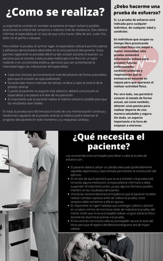 Cada tres minutos se incrementa el nivel de esfuerzo de forma automática
para que el corazón se vaya acelerando.
Durante este mismo intervalo de tiempo, se lleva a cabo el control de la
presión arterial.
Cuando el paciente no soporte más esfuerzo, deberá comunicarlo al
especialista y se pasará a la fase de recuperación.
Es importante que el paciente realice el máximo esfuerzo posible para que
los resultados sean fiables.
La ergometría consiste en someter al paciente al mayor esfuerzo posible,
alcanzando el umbral del cansancio o máximo nivel de resistencia. Éste deberá
informar al especialista en el caso de que sufra mareo, falta de aire, sudor frío,
dolor en el pecho o náuseas.
Para realizar la prueba, en primer lugar, el especialista colocará parches planos
y adhesivos denominados electrodos en la zona pectoral del paciente. Estos
parches registrarán la actividad eléctrica del corazón durante el examen. La
persona que se somete a esta prueba realiza ejercicio físico en un tapiz
rodando o en una bicicleta estática, ejercicios que van aumentando la
intensidad según las indicaciones del especialista:
En total, la prueba dura 60 minutos.A través de una monitorización continua y
mediciones regulares de la presión arterial, el médico podrá observar el
progreso del paciente en todo momento y su respuesta cardiaca.
El paciente deberá utilizar un calzado adecuado (preferiblemente
zapatillas deportivas) y ropa cómoda para facilitar la consecución del
ejercicio.
En el caso de que la persona que se va a someter a la prueba esté
tomando alguna medicación, el especialista le informará si debe
suspender el tratamiento antes, ya que algunos fármacos pueden
interferir en los resultados del examen.
Una de las recomendaciones principales es que el paciente no debe
realizar comidas copiosas antes de realizar la prueba, como
tampoco debe someterse a ella en ayunas.
Es importante no ingerir bebidas que contengan cafeína o alcohol
en un plazo mínimo de tres horas antes de realizarse la prueba, del
mismo modo que no es aconsejable realizar un gran esfuerzo físico
durante las doce horas previas a la prueba.
En los varones con mucho vello es aconsejable rasurar la zona del
tórax para que el registro del electrocardiograma sea de mayor
calidad.
Las recomendaciones principales para llevar a cabo la prueba de
esfuerzo son:
Sí. La prueba de esfuerzo está
indicada para cualquier
individuo, de cualquier edad y
condición.
En individuos que ocupan su
tiempo libre practicando
actividad física con mayor o
menor intensidad, esta
prueba contendrá
información valiosa para
prevenir futuras
enfermedades
cardiocirculatorias y
respiratorias que se
enmascaran estando en
reposo pero que aparecen al
realizar actividad física.
Por otro lado, nos permitirá
conocer el estado de forma
actual, así como también,
obtener unas pautas para
realizar deporte de una
manera saludable y segura.
Sin duda, un aspecto
importante a la hora de
empezar a entrenar.
¿Debo hacerme una
prueba de esfuerzo?¿Como se realiza?
¿Qué necesita el
paciente?
 