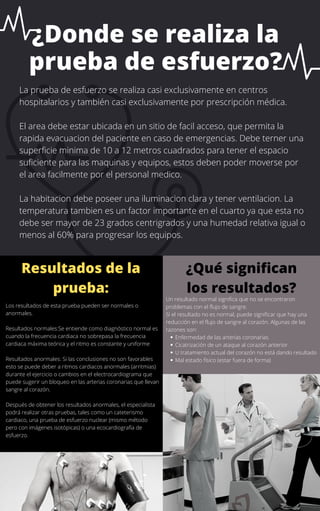 ¿Donde se realiza la
prueba de esfuerzo?
Los resultados de esta prueba pueden ser normales o
anormales.
Resultados normales:Se entiende como diagnóstico normal es
cuando la frecuencia cardiaca no sobrepasa la frecuencia
cardiaca máxima teórica y el ritmo es constante y uniforme
Resultados anormales: Si las conclusiones no son favorables
esto se puede deber a ritmos cardiacos anormales (arritmias)
durante el ejercicio o cambios en el electrocardiograma que
puede sugerir un bloqueo en las arterias coronarias que llevan
sangre al corazón.
Después de obtener los resultados anormales, el especialista
podrá realizar otras pruebas, tales como un cateterismo
cardiaco, una prueba de esfuerzo nuclear (mismo método
pero con imágenes isotópicas) o una ecocardiografía de
esfuerzo.
Resultados de la
prueba:
La prueba de esfuerzo se realiza casi exclusivamente en centros
hospitalarios y también casi exclusivamente por prescripción médica.
El area debe estar ubicada en un sitio de facil acceso, que permita la
rapida evacuacion del paciente en caso de emergencias. Debe terner una
superficie minima de 10 a 12 metros cuadrados para tener el espacio
suficiente para las maquinas y equipos, estos deben poder moverse por
el area facilmente por el personal medico.
La habitacion debe poseer una iluminacion clara y tener ventilacion. La
temperatura tambien es un factor importante en el cuarto ya que esta no
debe ser mayor de 23 grados centrigrados y una humedad relativa igual o
menos al 60% para progresar los equipos.
¿Qué significan
los resultados?
Enfermedad de las arterias coronarias
Cicatrización de un ataque al corazón anterior
U tratamiento actual del corazón no está dando resultado
Mal estado físico (estar fuera de forma)
Un resultado normal significa que no se encontraron
problemas con el flujo de sangre.
Si el resultado no es normal, puede significar que hay una
reducción en el flujo de sangre al corazón. Algunas de las
razones son:
 