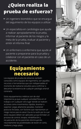 Un ingeniero biomédico que se encargue
del seguimiento de los equipos a utilizar.
Un especialista en cardiologia que ayude
a realizar apropiadamente la prueba,
informar al paciente de los riesgos y la
meta de la prueba, evaluar al paciente y
emitir el informe final.
Un enfermero o enfermera que ayude al
paciente a prepararse para la prueba y
colaborar con el paciente en caso de un
accidente.
¿Quien realiza la
prueba de esfuerzo?
Equipamiento
necesario
Los equipos de prueba de esfuerzo, también
conocidos como equipos de ergometría, son aquellos
recursos o herramientas que son indispensables al
momento de realizarse estudios para confirmar o
descartar la existencia de cualquier patología arterial
coronaria.
Estos equipamientos médicos son de vital
importancia ya que cualquier actividad física en el
trabajo o en cualquier otro lugar donde se realicen
acciones como movimientos rápidos, levantar o
soportar cargas altamente pesadas, mantener
posturas forzadas, son factores que representan un
riesgo nocivo para la salud. Esa es la razón por la cual
estos equipos deben ser aplicados ya que brindan un
proceso de control, terapia, rehabilitación y
recuperación de los pacientes disminuyendo
rotundamente las posibilidades de lesión en corto,
mediano y largo plazo.
 