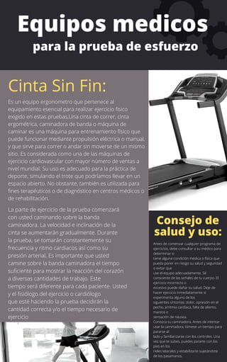 Es un equipo ergonometro que pertenece al
equipamiento esencial para realizar ejercicio fisico
exigido en estas pruebas,Una cinta de correr, cinta
ergométrica, caminadora de banda o máquina de
caminar es una máquina para entrenamiento físico que
puede funcionar mediante propulsión eléctrica o manual,
y que sirve para correr o andar sin moverse de un mismo
sitio. Es considerada como una de las máquinas de
ejercicio cardiovascular con mayor número de ventas a
nivel mundial. Su uso es adecuado para la práctica de
deporte, simulando el trote que podríamos llevar en un
espacio abierto. No obstante, también es utilizada para
fines terapéuticos o de diagnóstico en centros médicos o
de rehabilitación.
La parte de ejercicio de la prueba comenzará
con usted caminando sobre la banda
caminadora. La velocidad e inclinación de la
cinta se aumentarán gradualmente. Durante
la prueba, se tomarán constantemente su
frecuencia y ritmo cardiacos así como su
presión arterial. Es importante que usted
camine sobre la banda caminadora el tiempo
suficiente para mostrar la reacción del corazón
a diversas cantidades de trabajo. Este
tiempo será diferente para cada paciente. Usted
y el fisiólogo del ejercicio o cardiólogo
que esté haciendo la prueba decidirán la
cantidad correcta y/o el tiempo necesario de
ejercicio
Equipos medicos
para la prueba de esfuerzo
Cinta Sin Fin:
Antes de comenzar cualquier programa de
ejercicios, debe consultar a su médico para
determinar si
tiene alguna condición médica o física que
pueda poner en riesgo su salud y seguridad
o evitar que
use el equipo adecuadamente. Sé
consciente de las señales de tu cuerpo. El
ejercicio incorrecto o
excesivo puede dañar su salud. Deje de
hacer ejercicio inmediatamente si
experimenta alguno de los
siguientes síntomas: dolor, opresión en el
pecho, arritmia cardíaca, falta de aliento,
mareos o
sensación de náusea.
Conozca su caminadora. Antes de intentar
usar la caminadora, tómese un tiempo para
pararse al
lado y familiarizarse con los controles. Una
vez que te subes, puedes pararte con los
pies en los
rieles laterales y estabilizarte sujetándote
de los pasamanos.
Consejo de
salud y uso:
 