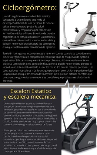 Un ciclo ergómetro es una bicicleta estática
conectada a una máquina que mide el
desempeño laboral de una persona. El ciclo se
utiliza a menudo para probar la salud
cardiovascular y respiratoria por razones de
formación médica o físicos. Este tipo de prueba
ergométrica es el más utilizado en las personas
que están acostumbrados a andar en bicicleta y
pueden no ser tan precisos para los corredores
o los que suelen realizar otros tipos de ejercicio.
También hay algunos inconvenientes a tener en cuenta cuando se considere una
bicicleta ergométrica en comparación con otros tipos de máquinas de ejercicio
ergómetro. Si la persona que está siendo probado no lo hace regularmente en
bicicleta, la medición de la condición física general puede no ser exacta porque el
individuo no está acostumbrado a usar los músculos de esa manera particular. Las
contracciones musculares más largos que participan en el ciclismo pueden reflejar
un poco más alto que los resultados normales de la presión arterial, mientras que
una prueba ergométrica caminadora es probable que produzca resultados más
precisos.
Cicloergómetro:
Escalon Estatico
y escalera mecanica:
Una máquina de subir escaleras, también llamada
stepper, es una máquina de gimnasio diseñada para
simular el gesto de subir escaleras, por lo que además
de ser un excelente entrenamiento cardiovascular
permite tonificar y desarrollar la musculatura de glúteos
y piernas. En el stepper es posible ajustar la velocidad y
la dificultad del ejercicio, y es muy popular tanto a nivel
doméstico como en gimnasios y centros de fitness.
El stepper se utiliza para realizar entrenamientos de
cardio, ya que su uso permite aumentar el ritmo
cardíaco mediante la repetición constante del
movimiento, por lo que es una excelente opción para el
entrenamiento aeróbico y cardiovascular. Es una
actividad recomendada para quemar calorías, ya que al
ejercicio aeróbico le tenemos que añadir la resistencia
que supone subir escaleras.
 