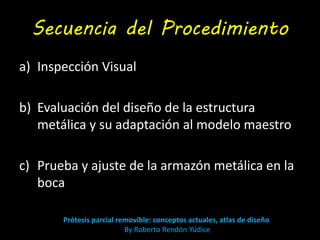 Secuencia del Procedimiento 
a) Inspección Visual 
b) Evaluación del diseño de la estructura 
metálica y su adaptación al modelo maestro 
c) Prueba y ajuste de la armazón metálica en la 
boca 
Prótesis parcial removible: conceptos actuales, atlas de diseño 
By Roberto Rendón Yúdice 
 