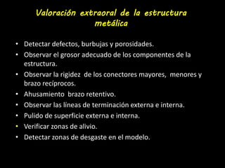 Valoración extraoral de la estructura 
metálica 
• Detectar defectos, burbujas y porosidades. 
• Observar el grosor adecuado de los componentes de la 
estructura. 
• Observar la rigidez de los conectores mayores, menores y 
brazo recíprocos. 
• Ahusamiento brazo retentivo. 
• Observar las líneas de terminación externa e interna. 
• Pulido de superficie externa e interna. 
• Verificar zonas de alivio. 
• Detectar zonas de desgaste en el modelo. 
 