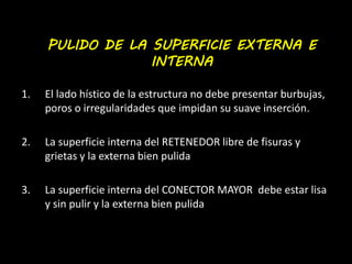 PULIDO DE LA SUPERFICIE EXTERNA E 
INTERNA 
1. El lado hístico de la estructura no debe presentar burbujas, 
poros o irregularidades que impidan su suave inserción. 
2. La superficie interna del RETENEDOR libre de fisuras y 
grietas y la externa bien pulida 
3. La superficie interna del CONECTOR MAYOR debe estar lisa 
y sin pulir y la externa bien pulida 
 