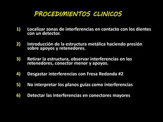 PROCEDIMIENTOS CLINICOS 
1) Localizar zonas de interferencias en contacto con los dientes 
con un detector. 
2) Introducción de la estructura metálica haciendo presión 
sobre apoyos y retenedores. 
3) Retirar la estructura, observar interferencias en los 
retenedores, conector menor y apoyos. 
4) Desgastar interferencias con Fresa Redonda #2 
5) No interpretar los planos guías como interferencias 
6) Detectar las interferencias en conectores mayores 
 