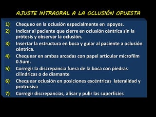 AJUSTE INTRAORAL A LA OCLUSIÓN OPUESTA 
1) Chequeo en la oclusión especialmente en apoyos. 
2) Indicar al paciente que cierre en oclusión céntrica sin la 
prótesis y observar la oclusión. 
3) Insertar la estructura en boca y guiar al paciente a oclusión 
céntrica. 
4) Chequear en ambas arcadas con papel articular microfilm 
0.5um. 
5) Corregir la discrepancia fuera de la boca con piedras 
cilíndricas o de diamante 
6) Chequear oclusión en posiciones excéntricas lateralidad y 
protrusiva 
7) Corregir discrepancias, alisar y pulir las superficies 
 