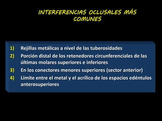 INTERFERENCIAS OCLUSALES MÁS 
COMUNES 
1) Rejillas metálicas a nivel de las tuberosidades 
2) Porción distal de los retenedores circunferenciales de las 
últimas molares superiores e inferiores 
3) En los conectores menores superiores (sector anterior) 
4) Límite entre el metal y el acrílico de los espacios edéntulos 
anterosuperiores 
 