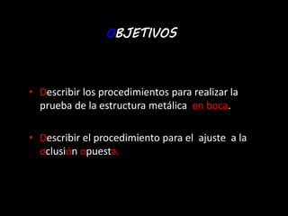 OBJETIVOS 
• Describir los procedimientos para realizar la 
prueba de la estructura metálica en boca. 
• Describir el procedimiento para el ajuste a la 
oclusión opuesta. 
 