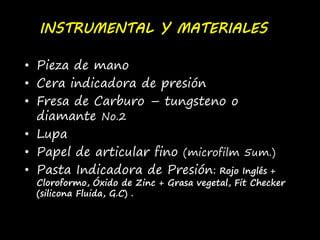 INSTRUMENTAL Y MATERIALES 
• Pieza de mano 
• Cera indicadora de presión 
• Fresa de Carburo – tungsteno o 
diamante No.2 
• Lupa 
• Papel de articular fino (microfilm 5um.) 
• Pasta Indicadora de Presión: Rojo Inglés + 
Cloroformo, Óxido de Zinc + Grasa vegetal, Fit Checker 
(silicona Fluida, G.C) . 
 