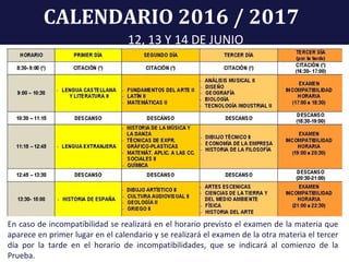 CALENDARIO 2016 / 2017
12, 13 Y 14 DE JUNIO
En caso de incompatibilidad se realizará en el horario previsto el examen de la materia que
aparece en primer lugar en el calendario y se realizará el examen de la otra materia el tercer
día por la tarde en el horario de incompatibilidades, que se indicará al comienzo de la
Prueba.
 