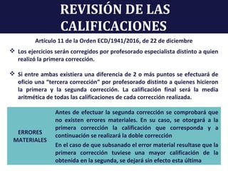 REVISIÓN DE LAS
CALIFICACIONES
Artículo 11 de la Orden ECD/1941/2016, de 22 de diciembre
 Los ejercicios serán corregidos por profesorado especialista distinto a quien
realizó la primera corrección.
 Si entre ambas existiera una diferencia de 2 o más puntos se efectuará de
oficio una “tercera corrección” por profesorado distinto a quienes hicieron
la primera y la segunda corrección. La calificación final será la media
aritmética de todas las calificaciones de cada corrección realizada.
ERRORES
MATERIALES
Antes de efectuar la segunda corrección se comprobará que
no existen errores materiales. En su caso, se otorgará a la
primera corrección la calificación que corresponda y a
continuación se realizará la doble corrección
En el caso de que subsanado el error material resultase que la
primera corrección tuviese una mayor calificación de la
obtenida en la segunda, se dejará sin efecto esta última
 