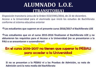 ALUMNADO L.O.E.
(TRANSITORIA)
Disposición transitoria única de la Orden ECD/1941/2016, de 22 de diciembre.
Acceso a la Universidad para el alumnado que inició los estudios de Bachillerato
conforme al sistema educativo anterior
Los estudiantes que superen en el presente curso 2016/2017 el Bachillerato LOE
Los estudiantes que en el curso 2015-2016 finalizaron el Bachillerato LOE y no
obtuvieron los requisitos para el Acceso a la Universidad (no se presentaron a la
PAU o se presentaron y suspendieron)
Si no se presentan a la PEBAU ni a las Pruebas de Admisión, su nota de
Admisión será la nota media del Bachillerato
 