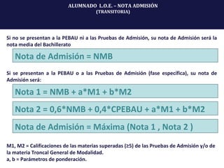 Si no se presentan a la PEBAU ni a las Pruebas de Admisión, su nota de Admisión será la
nota media del Bachillerato
Nota de Admisión = NMB
Si se presentan a la PEBAU o a las Pruebas de Admisión (fase específica), su nota de
Admisión será:
Nota 1 = NMB + a*M1 + b*M2
Nota 2 = 0,6*NMB + 0,4*CPEBAU + a*M1 + b*M2
Nota de Admisión = Máxima (Nota 1 , Nota 2 )
M1, M2 = Calificaciones de las materias superadas (≥5) de las Pruebas de Admisión y/o de
la materia Troncal General de Modalidad.
a, b = Parámetros de ponderación.
ALUMNADO L.O.E. – NOTA ADMISIÓN
(TRANSITORIA)
 