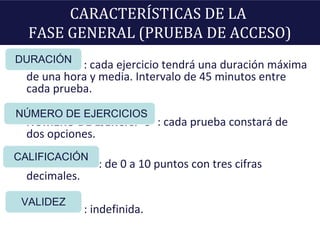 CARACTERÍSTICAS DE LA
FASE GENERAL (PRUEBA DE ACCESO)
DURACIÓ : cada ejercicio tendrá una duración máxima
de una hora y media. Intervalo de 45 minutos entre
cada prueba.
NUMERO DE EJERCICI O : cada prueba constará de
dos opciones.
CALIFICACIÓN: de 0 a 10 puntos con tres cifras
decimales.
VALIDEZ : indefinida.
DURACIÓN
NÚMERO DE EJERCICIOS
CALIFICACIÓN
VALIDEZ
 