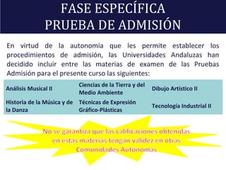 En virtud de la autonomía que les permite establecer los
procedimientos de admisión, las Universidades Andaluzas han
decidido incluir entre las materias de examen de las Pruebas
Admisión para el presente curso las siguientes:
FASE ESPECÍFICA
PRUEBA DE ADMISIÓN
Análisis Musical II
Ciencias de la Tierra y del
Medio Ambiente
Dibujo Artístico II
Historia de la Música y de
la Danza
Técnicas de Expresión
Gráfico-Plásticas
Tecnología Industrial II
 