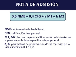 NOTA DE ADMISIÓN
0,6 NMB + 0,4 CFG + a M1 + b M2
NMB: nota media de bachillerato
CFG: calificación fase general
M1, M2: las dos mejores calificaciones de las materias
superadas en la fase específica o fase general.
a, b: parámetros de ponderación de las materias de la
fase específica. 0,1 o 0,2.
 
