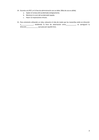 14. Durante una RCP, en la fase de administración aire se debe: (Más de una es válida)
        a. Soplar en la boca del accidentado enérgicamente.
        b. Mantener la nariz del accidentado tapada.
        c. Hacer 12 respiraciones minuto.

15. Para orientarte utilizando un reloj, colocarás el reloj de modo que las manecillas estén en dirección
    a_______________; dividiendo la hora de observación entre____________, se averiguará la
    dirección______________ que pasa por aquella hora.




                                                                                                       3
 