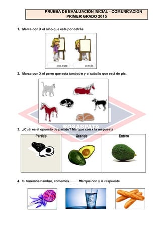 1. Marca con X el niño que esta por detrás.
2. Marca con X el perro que esta tumbado y el caballo que está de pie.
3. ¿Cuál es el opuesto de partido? Marque con x la respuesta
Partido Grande Entero
4. Si tenemos hambre, comemos………Marque con x la respuesta
PRUEBA DE EVALUACIÓN INICIAL - COMUNICACIÓN
PRIMER GRADO 2015
 