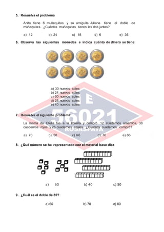 5. Resuelva el problema
Anita tiene 6 muñequitas y su amiguita Juliana tiene el doble de
muñequitas. ¿Cuántas muñequitas tienen las dos juntas?
a) 12 b) 24 c) 18 d) 6 e) 36
6. Observa las siguientes monedas e indica cuánto de dinero se tiene:
a) 30 nuevos soles
b) 24 nuevos soles
c) 60 nuevos soles
d) 28 nuevos soles
e) 40 nuevos soles
7. Resuelve el siguiente problema:
La mamá de Ofelia fue a la librería y compró 12 cuadernos amarillos, 38
cuadernos rojos y 26 cuadernos azules. ¿Cuántos cuadernos compró?
a) 70 b) 50 c) 66 d) 76 e) 86
8. ¿Qué número se ha representado con el material base diez
a) 60 b) 40 c) 50
9. ¿Cuál es el doble de 35?
a) 60 b) 70 c) 80
 