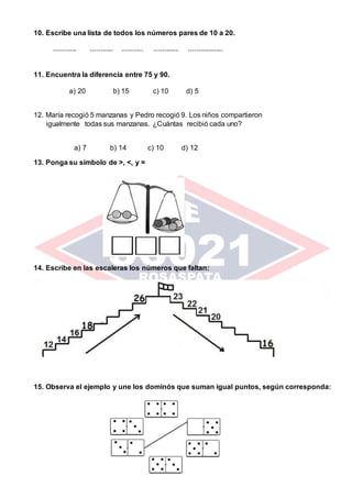 10. Escribe una lista de todos los números pares de 10 a 20.
----------- ----------- ---------- ------------ -----------------
11. Encuentra la diferencia entre 75 y 90.
a) 20 b) 15 c) 10 d) 5
12. María recogió 5 manzanas y Pedro recogió 9. Los niños compartieron
igualmente todas sus manzanas. ¿Cuántas recibió cada uno?
a) 7 b) 14 c) 10 d) 12
13. Ponga su símbolo de ˃, ˂, y =
14. Escribe en las escaleras los números que faltan:
15. Observa el ejemplo y une los dominós que suman igual puntos, según corresponda:
 
