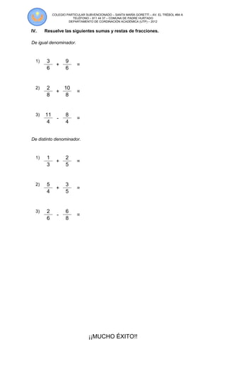 COLEGIO PARTICULAR SUBVENCIONADO – SANTA MARÍA GORETTÍ – AV. EL TRÉBOL #84 A
                       TELÉFONO – 811 44 37 – COMUNA DE PADRE HURTADO
                     DEPARTAMENTO DE CORDINACIÓN ACADÉMICA (UTP) – 2012


IV.    Resuelve las siguientes sumas y restas de fracciones.

De igual denominador.



  1)    3          9
              +           =
        6          6


  2)    2         10
              +           =
        8          8


  3)   11          8
              -           =
        4          4


De distinto denominador.



  1)    1          2
              +           =
        3          5


  2)    5          3
              +           =
        4          5


  3)    2          6
              -           =
        6          8




                                 ¡¡MUCHO ÉXITO!!
 