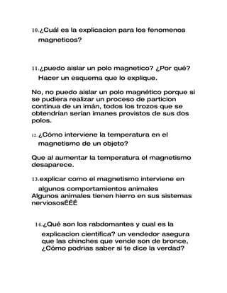 10.¿Cuál es la explicacion para los fenomenos
 magneticos?



11.¿puedo aislar un polo magnetico? ¿Por qué?
 Hacer un esquema que lo explique.

No, no puedo aislar un polo magnético porque si
se pudiera realizar un proceso de particion
continua de un imán, todos los trozos que se
obtendrían serían imanes provistos de sus dos
polos.

12. ¿Cómo
       interviene la temperatura en el
 magnetismo de un objeto?

Que al aumentar la temperatura el magnetismo
desaparece.

13.explicar como el magnetismo interviene en
  algunos comportamientos animales
Algunos animales tienen hierro en sus sistemas
nerviosos………


14.¿Qué son los rabdomantes y cual es la
  explicacion cientifica? un vendedor asegura
  que las chinches que vende son de bronce,
  ¿Cómo podrias saber si te dice la verdad?
 
