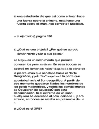 15.una estudiante die que asi como el iman hace
   una fuerza sobre la chinche, esta hace una
   fuerza sobre el iman, ¿es correcto? Explicalo.



16. el   ejercicio 6 pagina 136




17.¿Qué es una brujula? ¿Por qué se acrodo
   llamar Norte y Sur a sus polos?

La brújula es un instrumento que permite
conocer los puntos cardinales. En esas épocas se
acordó en llamar polo “norte” magnético a la parte de
la piedra-iman que señalaba hacia el Norte
Geográfico, y polo “Sur” magnético a la parte que
apuntaba hacia el Sur geográfico. A partir de
ese momento quedaron fijados los nombres de
los polos magnéticos, y todos los demás imanes
se “pusieron de aduerdo” con esta
denominación. Si el extremo de un imán
cualquiera se acercaba al polo indicado n, y era
atraído, entonces se estaba en presencia de un
s.

18.¿Qué es el GPS?
 