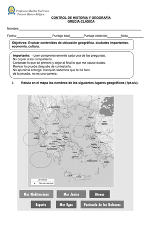 Profesora Martha Vial Vera.
Tercero Básico Bélgica
CONTROL DE HISTORIA Y GEOGRAFÍA
GRECIA CLÁSICA
Nombre:______________________________________________________________________
Fecha:____________________ Puntaje total________Puntaje obtenido________Nota_________
I. Rotula en el mapa los nombres de los siguientes lugares geográficos (1pt.c/u).
Objetivos: Evaluar contenidos de ubicación geográfica, ciudades importantes,
economía, cultura.
Importante: - Leer comprensivamente cada una de las preguntas.
No copiar a los compañeros.
Contestar lo que sé primero y dejar al final lo que me cause dudas.
Revisar la prueba después de contestarla.
No apurar la entrega Tranquilo sabemos que te irá bien.
de la prueba, no es una carrera.
 