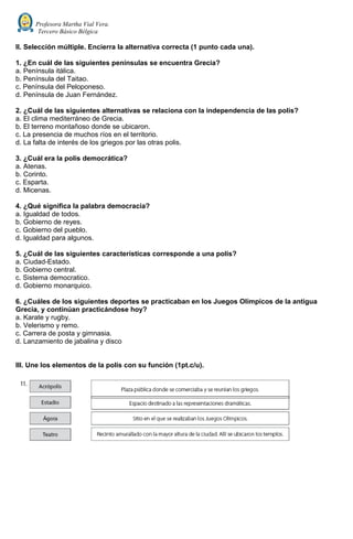 Profesora Martha Vial Vera.
Tercero Básico Bélgica
II. Selección múltiple. Encierra la alternativa correcta (1 punto cada una).
1. ¿En cuál de las siguientes penínsulas se encuentra Grecia?
a. Península itálica.
b. Península del Taitao.
c. Península del Peloponeso.
d. Península de Juan Fernández.
2. ¿Cuál de las siguientes alternativas se relaciona con la independencia de las polis?
a. El clima mediterráneo de Grecia.
b. El terreno montañoso donde se ubicaron.
c. La presencia de muchos ríos en el territorio.
d. La falta de interés de los griegos por las otras polis.
3. ¿Cuál era la polis democrática?
a. Atenas.
b. Corinto.
c. Esparta.
d. Micenas.
4. ¿Qué significa la palabra democracia?
a. Igualdad de todos.
b. Gobierno de reyes.
c. Gobierno del pueblo.
d. Igualdad para algunos.
5. ¿Cuál de las siguientes características corresponde a una polis?
a. Ciudad-Estado.
b. Gobierno central.
c. Sistema democratico.
d. Gobierno monarquico.
6. ¿Cuáles de los siguientes deportes se practicaban en los Juegos Olímpicos de la antigua
Grecia, y continúan practicándose hoy?
a. Karate y rugby.
b. Velerismo y remo.
c. Carrera de posta y gimnasia.
d. Lanzamiento de jabalina y disco
III. Une los elementos de la polis con su función (1pt.c/u).
 
