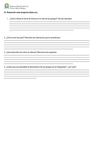 Profesora Martha Vial Vera.
Tercero Básico Bélgica
IV. Responde cada pregunta (2pts.c/u).
1. ¿Cómo influyó el clima de Grecia en la vida de los griegos? Da dos ejemplos.
_______________________________________________________________________________
_______________________________________________________________________________
_______________________________________________________________________________
_______________________________________________________________________________
_______________________________________________________________
2. ¿Cómo eran las polis? Describe dos elementos que la caracterizan.
____________________________________________________________________________________
____________________________________________________________________________________
____________________________________________________________________________________
____________________________________________________________________________________
____________________________________________________________________
3. ¿Qué aprendían los niños en Atenas? Menciona dos aspectos.
____________________________________________________________________________________
____________________________________________________________________________________
____________________________________________________________________________________
____________________________________________________________________________________
____________________________________________________________________
4. ¿Crees que era saludable la alimentación de los griegos de la Antigüedad?, ¿por qué?
____________________________________________________________________________________
____________________________________________________________________________________
____________________________________________________________________________________
____________________________________________________________________________________
________________________________
 