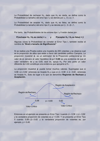 La Probabilidad de rechazar H0, dado que H0 es cierta, se define como la
Probabilidad (o tamaño) del error tipo I y se denota por , 0 α 1.

La Probabilidad de aceptar H0, dado que H0 es falsa, se define como la
Probabilidad (o tamaño) del error tipo II y se denota por , 0 β 1.


Por tanto, las Probabilidades de los errores tipo I y II están dadas por:

  P(rechazar H0 / H0 es cierta) =        y      P(aceptar H0 / H0 es falsa) =

Algunas veces la Probabilidad de cometer el Error Tipo I, también recibe el
nombre de “Nivel o tamaño de Significancia”


Si se realiza una Prueba sobre una muestra de 200 votantes y se observa cual
es la proporción de ellos que están a favor del candidato político Campins. La
                      ˆ
proporción muestral p , es un estimador de la Proporción poblacional p. Un
          ˆ
valor de p cercano al valor hipotético de p = 0,60 es una evidencia de que el
valor verdadero de p es 0,60, esot es, apoya H 0. Por otra parte un valor
diferente de 0,60 constituye una evidencia que apoyaría a H1.

                        ˆ
La proporción muestral p puede tomar muchos valores. Supóngase que si
      ˆ                                      ˆ         ˆ
0,58 p 0,62 entonces se Acepta H0 y que si p 0,58 ó p 0,62 , entonces
se Acepta H1. Esto da lugar a lo que se denomina Regiones de Rechazo y
Aceptación.



                                               Región de Aceptació n


    Región de Rechazo
                                                          Región de Rechazo


                        0,58        p 0,60         0,62

             Valor Crítico                            Valor Crítico



                                                            ˆ         ˆ
Entonces en el ejemplo se presenta un Error Tipo I cuando p 0,58 ó p 0,62
y la verdadera proporción de votantes es p = 0,60. Y se presenta un Error Tipo
                   ˆ
II cuando 0,58 p 0,62 y la verdadera proporción de votantes es, por
ejemplo, p = 0,40.
 