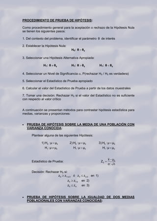 PROCEDIMIENTO DE PRUEBA DE HIPÓTESIS:

Como procedimiento general para la aceptación o rechazo de la Hipótesis Nula
se tienen los siguientes pasos:

1. Del contexto del problema, identificar el parámetro θ de interés

2. Establecer la Hipótesis Nula:
                                        H0: θ θ 0

3. Seleccionar una Hipótesis Alternativa Apropiada:

               H1: θ θ 0                H1: θ θ 0              H1: θ θ 0

4. Seleccionar un Nivel de Significancia , P(rechazar H0 / H0 es verdadera)

5. Seleccionar el Estadístico de Prueba apropiado

6. Calcular el valor del Estadístico de Prueba a partir de los datos muestrales

7. Tomar una decisión: Rechazar H0 si el valor del Estadístico no es suficiente
con respecto al valor crítico


A continuación se presentan métodos para contrastar hipótesis estadística para
medias, varianzas y proporciones:


   PRUEBA DE HIPÓTESIS SOBRE LA MEDIA DE UNA POBLACIÓN CON
   VARIANZA CONOCIDA:

      Plantear alguna de las siguientes Hipótesis:

             1) H0 : μ μ0           2) H0 : μ μ0               3) H0 : μ μ0
                H1 : μ μ0                H1 : μ μ0               H1 : μ μ0


                                                                     x μ0
      Estadístico de Prueba:                                    Z0
                                                                     σ n

      Decisión: Rechazar H0 si:
                       z 0 z1-α 2 ó z 0          z α 2 en 1)
                                   z0    z1-α   en 2)
                                   z0    zα     en 3)


   PRUEBA DE HIPÓTESIS SOBRE LA IGUALDAD DE DOS MEDIAS
   POBLACIONALES CON VARIANZAS CONOCIDAS:
 