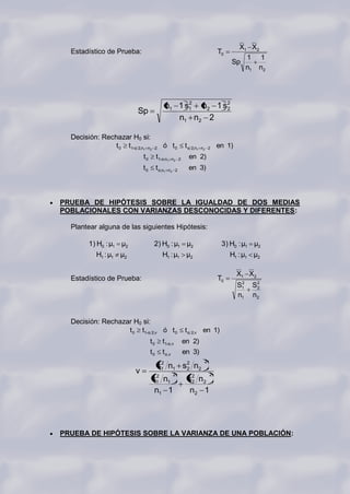X1 X2
  Estadístico de Prueba:                                                       T0
                                                                                        1 1
                                                                                    Sp
                                                                                        n1 n2




                                             n1 1 s1 n2 1 s2
                                                   2
                                                           2
                          Sp
                                                n1 n2 2

  Decisión: Rechazar H0 si:
                t 0 t1-α 2,n1 n2    2       ó t0           t α 2,n1   n2 2     en 1)
                              t0        t1-α,n1     n2 2     en 2)
                              t0        t α,n1   n2 2        en 3)




PRUEBA DE HIPÓTESIS SOBRE LA IGUALDAD DE DOS MEDIAS
POBLACIONALES CON VARIANZAS DESCONOCIDAS Y DIFERENTES:

  Plantear alguna de las siguientes Hipótesis:

        1) H0 : μ1 μ2               2) H0 : μ1 μ2                               3) H0 : μ1 μ2
           H1 : μ1 μ2                       H1 : μ1 μ2                              H1 : μ1 μ2

                                                                                       X1 X 2
  Estadístico de Prueba:                                                       T0
                                                                                        2
                                                                                       S1   S2
                                                                                             2
                                                                                       n1   n2


  Decisión: Rechazar H0 si:
                   t 0 t1-α 2,v ó t 0                      t α 2,v en 1)
                                   t0       t1-α,v         en 2)
                                   t0       t α,v          en 3)
                                                                       2
                                        s1 n1 s 2 n2
                                         2
                                                2
                          v                         2                      2
                                    2
                                   s1 n1                    s 2 n2
                                                              2
                                    n1 1                     n2 1




PRUEBA DE HIPÓTESIS SOBRE LA VARIANZA DE UNA POBLACIÓN:
 