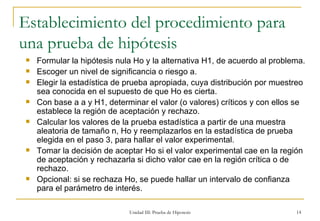 Establecimiento del procedimiento para una prueba de hipótesis Formular la hipótesis nula Ho y la alternativa H1, de acuerdo al problema. Escoger un nivel de significancia o riesgo a. Elegir la estadística de prueba apropiada, cuya distribución por muestreo sea conocida en el supuesto de que Ho es cierta. Con base a a y H1, determinar el valor (o valores) críticos y con ellos se establece la región de aceptación y rechazo. Calcular los valores de la prueba estadística a partir de una muestra aleatoria de tamaño n, Ho y reemplazarlos en la estadística de prueba elegida en el paso 3, para hallar el valor experimental. Tomar la decisión de aceptar Ho si el valor experimental cae en la región de aceptación y rechazarla si dicho valor cae en la región crítica o de rechazo. Opcional: si se rechaza Ho, se puede hallar un intervalo de confianza para el parámetro de interés. Unidad III: Prueba de Hipotesis 