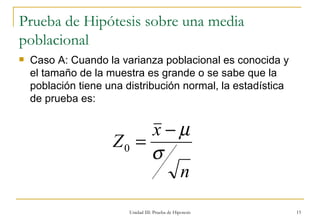Prueba de Hipótesis sobre una media poblacional Caso A: Cuando la varianza poblacional es conocida y el tamaño de la muestra es grande o se sabe que la población tiene una distribución normal, la estadística de prueba es: Unidad III: Prueba de Hipotesis 