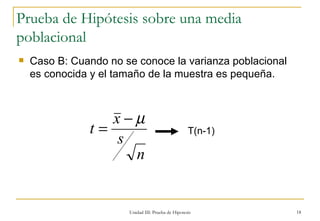 Unidad III: Prueba de Hipotesis Prueba de Hipótesis sobre una media poblacional Caso B: Cuando no se conoce la varianza poblacional es conocida y el tamaño de la muestra es pequeña. T(n-1) 