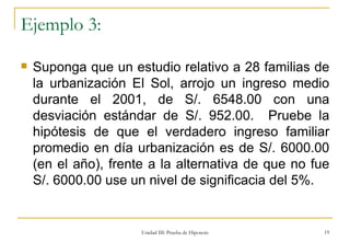 Ejemplo 3: Suponga que un estudio relativo a 28 familias de la urbanización El Sol, arrojo un ingreso medio durante el 2001, de S/. 6548.00 con una desviación estándar de S/. 952.00.  Pruebe la hipótesis de que el verdadero ingreso familiar promedio en día urbanización es de S/. 6000.00 (en el año), frente a la alternativa de que no fue S/. 6000.00 use un nivel de significacia del 5%. Unidad III: Prueba de Hipotesis 