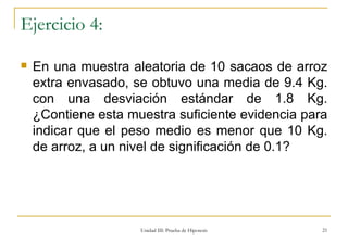 Ejercicio 4: En una muestra aleatoria de 10 sacaos de arroz extra envasado, se obtuvo una media de 9.4 Kg. con una desviación estándar de 1.8 Kg. ¿Contiene esta muestra suficiente evidencia para indicar que el peso medio es menor que 10 Kg. de arroz, a un nivel de significación de 0.1? Unidad III: Prueba de Hipotesis 